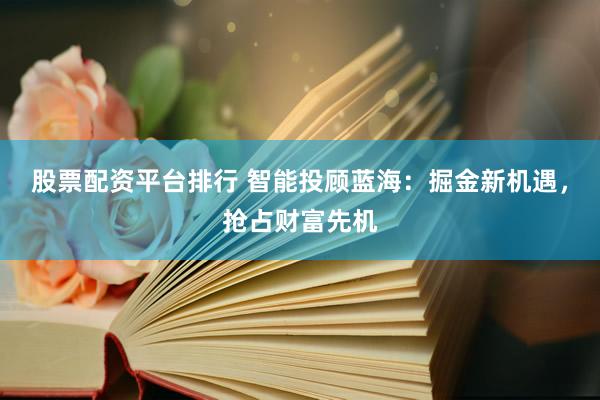 股票配资平台排行 智能投顾蓝海：掘金新机遇，抢占财富先机
