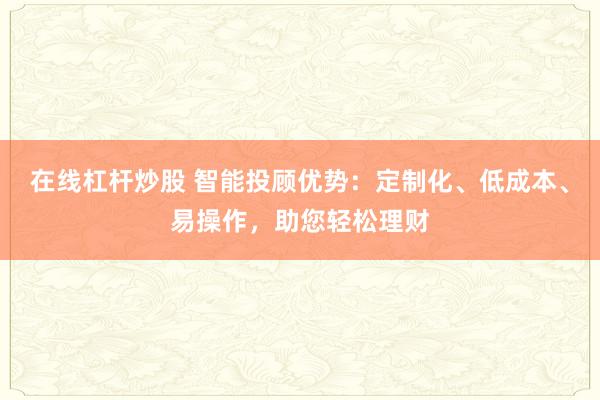 在线杠杆炒股 智能投顾优势：定制化、低成本、易操作，助您轻松理财
