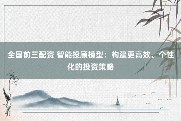 全国前三配资 智能投顾模型：构建更高效、个性化的投资策略