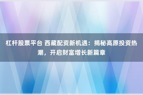 杠杆股票平台 西藏配资新机遇：揭秘高原投资热潮，开启财富增长新篇章