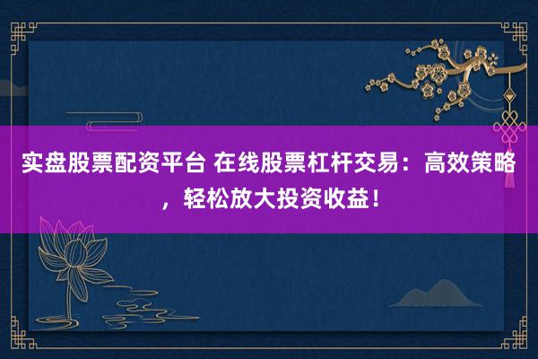 实盘股票配资平台 在线股票杠杆交易：高效策略，轻松放大投资收益！