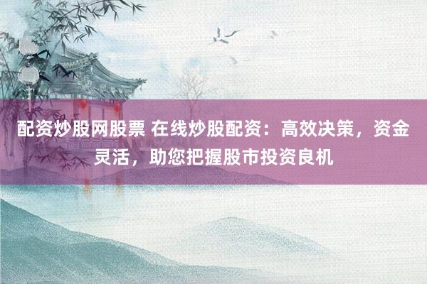 配资炒股网股票 在线炒股配资：高效决策，资金灵活，助您把握股市投资良机
