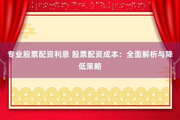 专业股票配资利息 股票配资成本：全面解析与降低策略