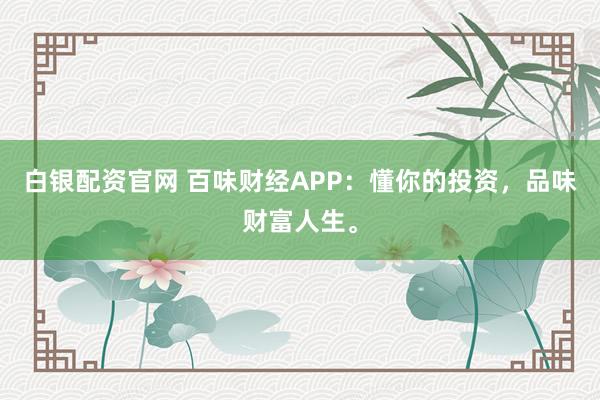 白银配资官网 百味财经APP：懂你的投资，品味财富人生。