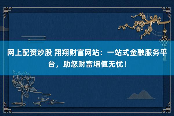 网上配资炒股 翔翔财富网站：一站式金融服务平台，助您财富增值无忧！