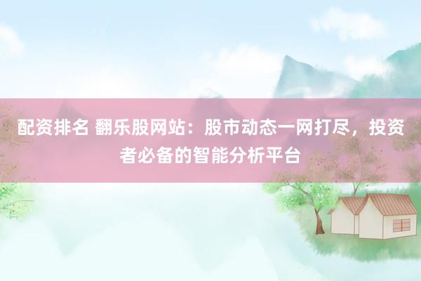 配资排名 翻乐股网站：股市动态一网打尽，投资者必备的智能分析平台