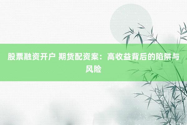 股票融资开户 期货配资案：高收益背后的陷阱与风险