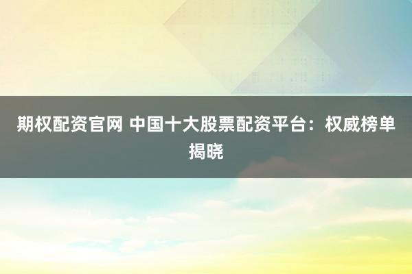 期权配资官网 中国十大股票配资平台：权威榜单揭晓