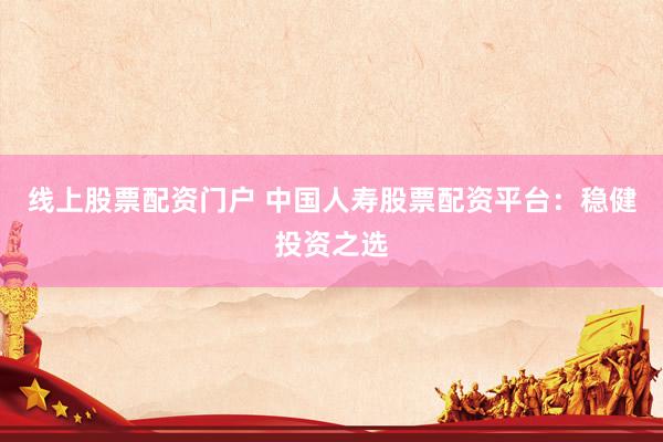线上股票配资门户 中国人寿股票配资平台：稳健投资之选