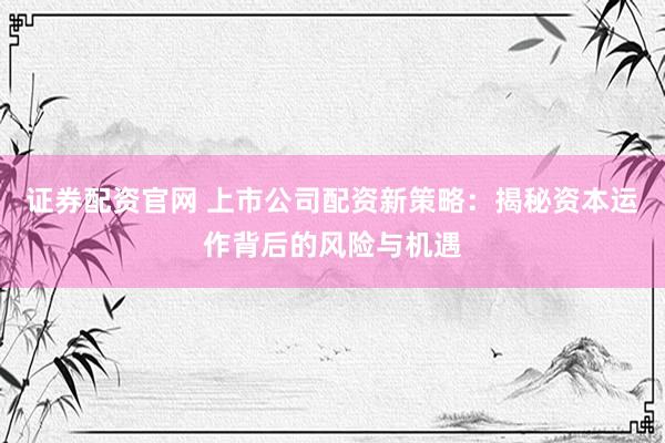 证券配资官网 上市公司配资新策略：揭秘资本运作背后的风险与机遇
