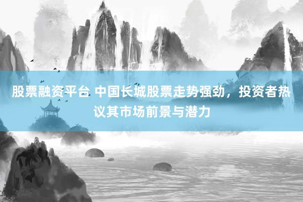 股票融资平台 中国长城股票走势强劲，投资者热议其市场前景与潜力