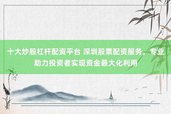 十大炒股杠杆配资平台 深圳股票配资服务，专业助力投资者实现资金最大化利用