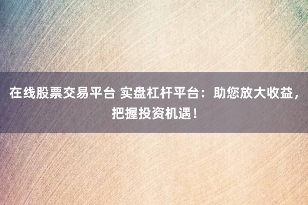 在线股票交易平台 实盘杠杆平台：助您放大收益，把握投资机遇！