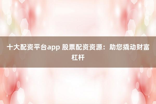 十大配资平台app 股票配资资源：助您撬动财富杠杆