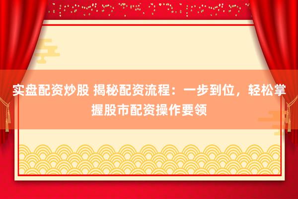 实盘配资炒股 揭秘配资流程：一步到位，轻松掌握股市配资操作要领