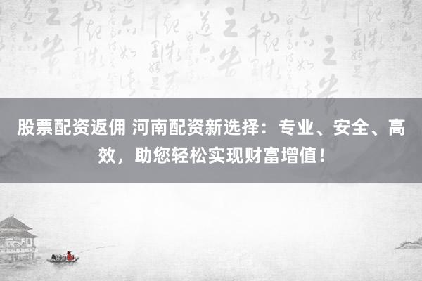 股票配资返佣 河南配资新选择：专业、安全、高效，助您轻松实现财富增值！