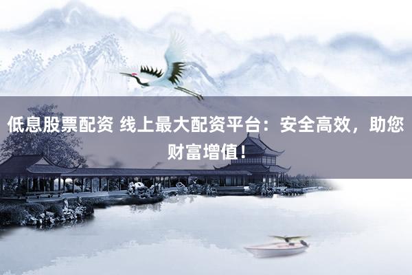 低息股票配资 线上最大配资平台：安全高效，助您财富增值！