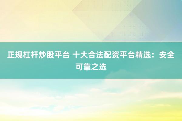 正规杠杆炒股平台 十大合法配资平台精选：安全可靠之选