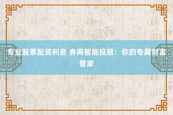 专业股票配资利息 券商智能投顾：你的专属财富管家