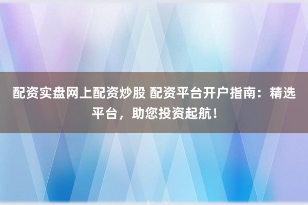 配资实盘网上配资炒股 配资平台开户指南：精选平台，助您投资起航！
