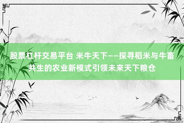 股票杠杆交易平台 米牛天下——探寻稻米与牛畜共生的农业新模式引领未来天下粮仓