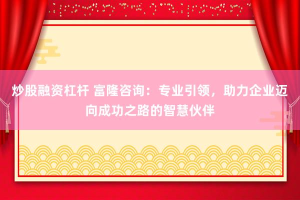 炒股融资杠杆 富隆咨询：专业引领，助力企业迈向成功之路的智慧伙伴