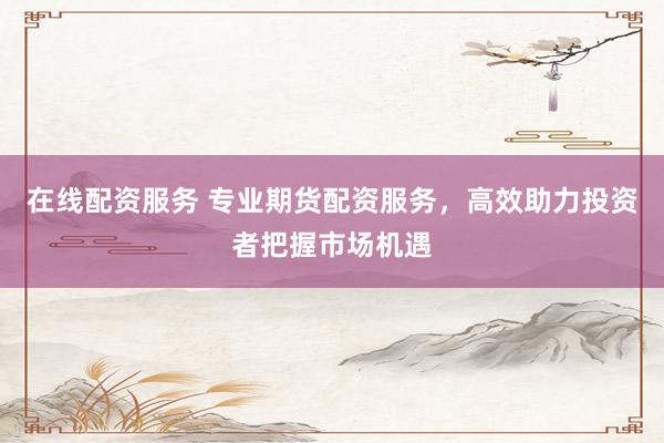 在线配资服务 专业期货配资服务，高效助力投资者把握市场机遇