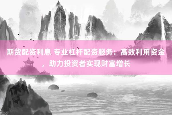 期货配资利息 专业杠杆配资服务：高效利用资金，助力投资者实现财富增长