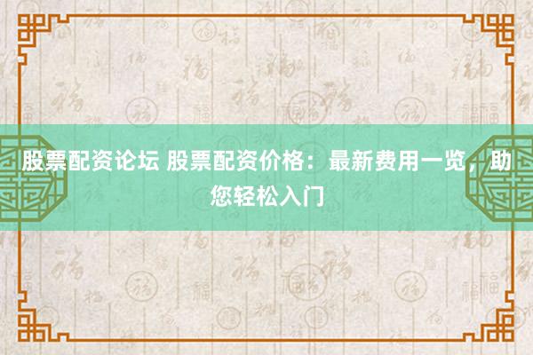 股票配资论坛 股票配资价格：最新费用一览，助您轻松入门
