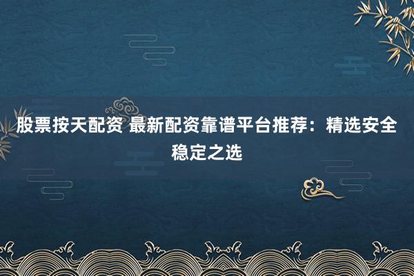股票按天配资 最新配资靠谱平台推荐：精选安全稳定之选