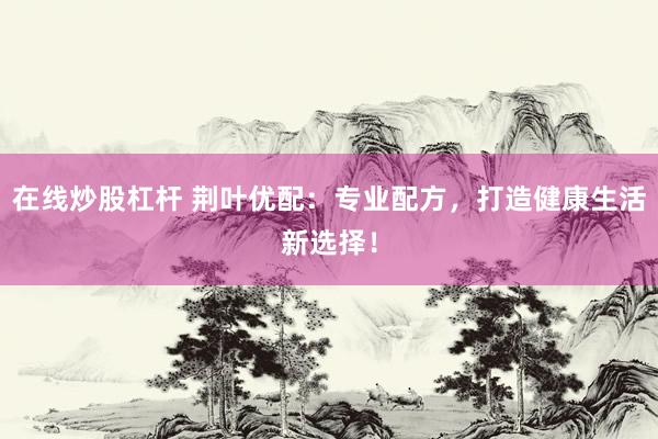 在线炒股杠杆 荆叶优配：专业配方，打造健康生活新选择！