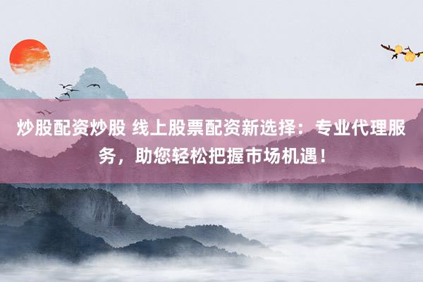 炒股配资炒股 线上股票配资新选择：专业代理服务，助您轻松把握市场机遇！