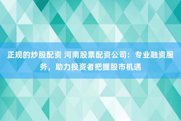 正规的炒股配资 河南股票配资公司：专业融资服务，助力投资者把握股市机遇