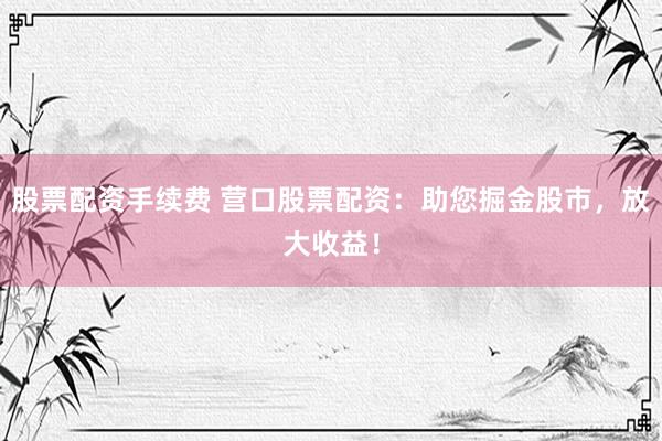 股票配资手续费 营口股票配资：助您掘金股市，放大收益！