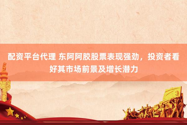 配资平台代理 东阿阿胶股票表现强劲，投资者看好其市场前景及增长潜力
