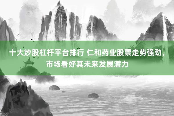 十大炒股杠杆平台排行 仁和药业股票走势强劲，市场看好其未来发展潜力