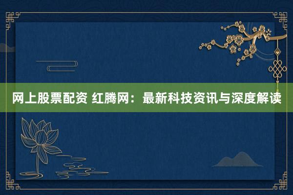 网上股票配资 红腾网：最新科技资讯与深度解读
