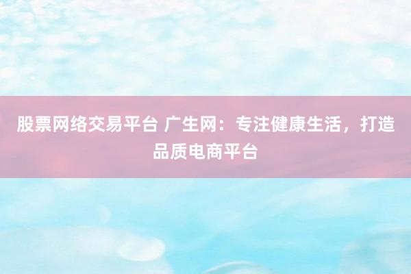 股票网络交易平台 广生网：专注健康生活，打造品质电商平台