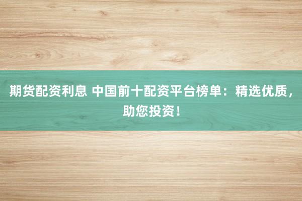期货配资利息 中国前十配资平台榜单：精选优质，助您投资！