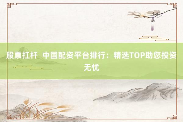 股票扛杆  中国配资平台排行：精选TOP助您投资无忧