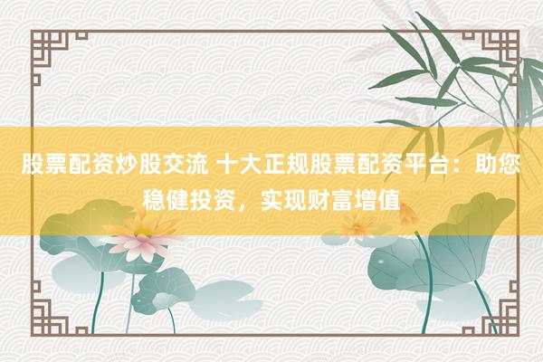 股票配资炒股交流 十大正规股票配资平台：助您稳健投资，实现财富增值