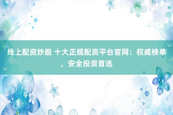 线上配资炒股 十大正规配资平台官网：权威榜单，安全投资首选
