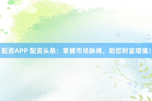 配资APP 配资头条：掌握市场脉搏，助您财富增值！