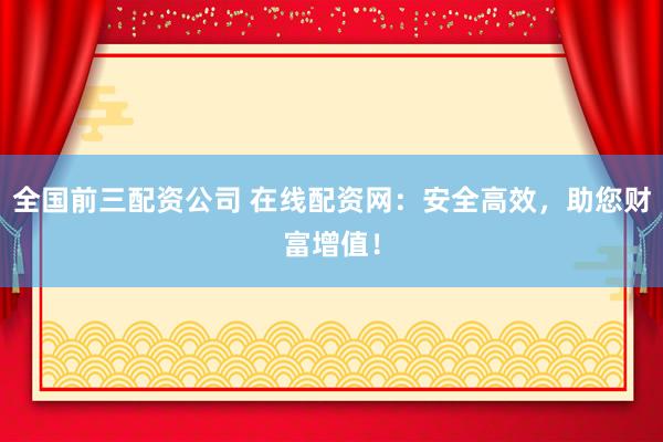 全国前三配资公司 在线配资网：安全高效，助您财富增值！