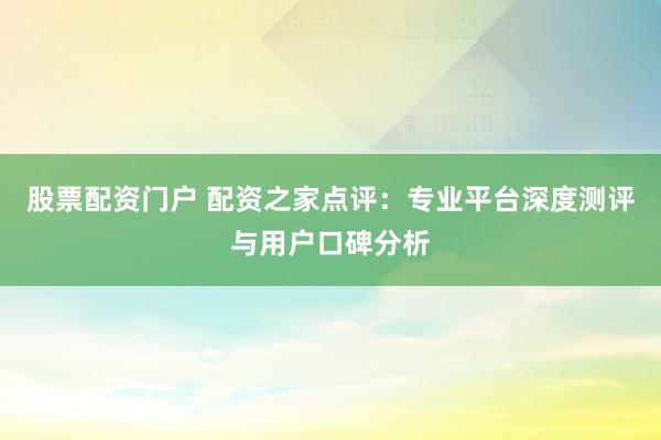 股票配资门户 配资之家点评：专业平台深度测评与用户口碑分析