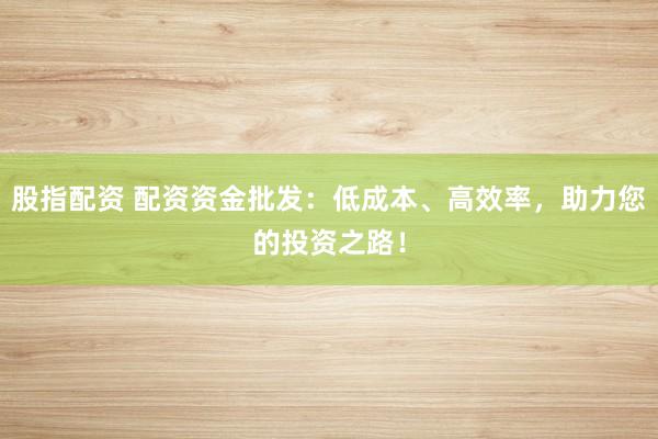 股指配资 配资资金批发：低成本、高效率，助力您的投资之路！