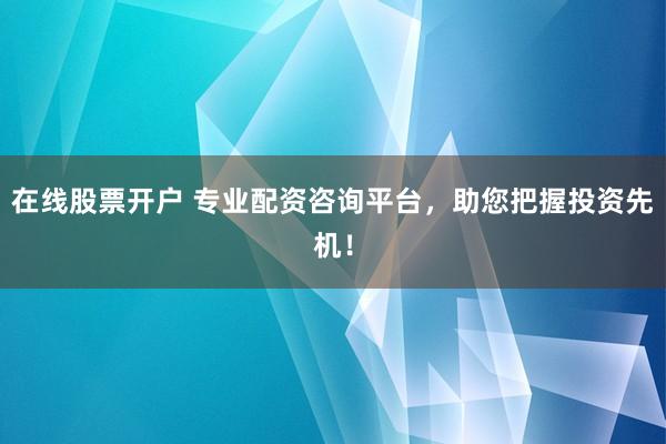在线股票开户 专业配资咨询平台，助您把握投资先机！