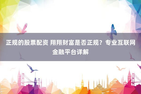 正规的股票配资 翔翔财富是否正规？专业互联网金融平台详解