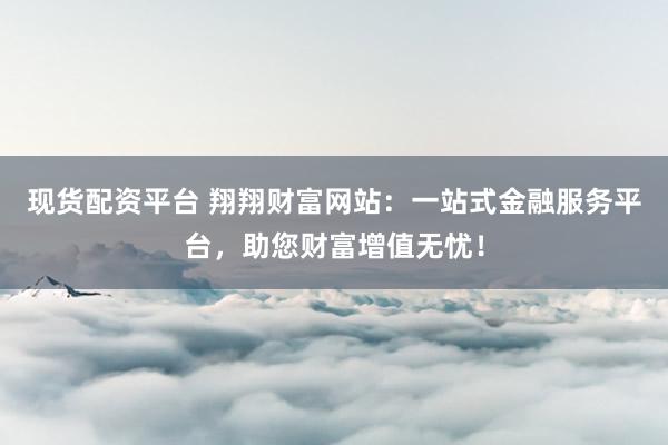 现货配资平台 翔翔财富网站：一站式金融服务平台，助您财富增值无忧！