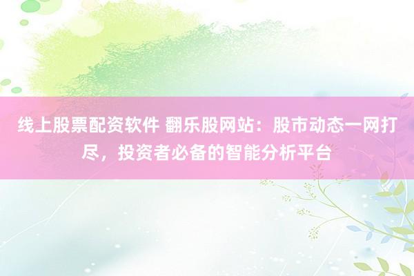 线上股票配资软件 翻乐股网站：股市动态一网打尽，投资者必备的智能分析平台